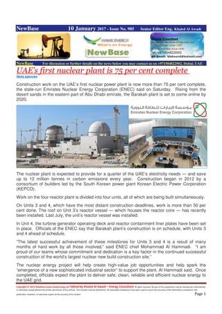 Copyright © 2015 NewBase www.hawkenergy.net Edited by Khaled Al Awadi – Energy Consultant All rights reserved. No part of this publication may be reproduced, redistributed,
or otherwise copied without the written permission of the authors. This includes internal distribution. All reasonable endeavours have been used to ensure the accuracy of the information contained in this
publication. However, no warranty is given to the accuracy of its content. Page 1
NewBase 10 January 2017 - Issue No. 985 Senior Editor Eng. Khaled Al Awadi
NewBase For discussion or further details on the news below you may contact us on +971504822502, Dubai, UAE
UAE’s first nuclear plant is 75 per cent complete
News agencies
Construction work on the UAE’s first nuclear power plant is now more than 75 per cent complete,
the state-run Emirates Nuclear Energy Corporation (ENEC) said on Saturday. Rising from the
desert sands in the eastern part of Abu Dhabi emirate, the Barakah plant is set to come online by
2020.
The nuclear plant is expected to provide for a quarter of the UAE’s electricity needs — and save
up to 12 million tonnes in carbon emissions every year. Construction began in 2012 by a
consortium of builders led by the South Korean power giant Korean Electric Power Corporation
(KEPCO).
Work on the four-reactor plant is divided into four units, all of which are being built simultaneously.
On Units 3 and 4, which have the most distant construction deadlines, work is more than 50 per
cent done. The roof on Unit 3’s reactor vessel — which houses the reactor core — has recently
been installed. Last July, the unit’s reactor vessel was installed.
In Unit 4, the turbine generator operating deck and reactor containment liner plates have been set
in place. Officials of the ENEC say that Barakah plant’s construction is on schedule, with Units 3
and 4 ahead of schedule.
“The latest successful achievement of these milestones for Units 3 and 4 is a result of many
months of hard work by all those involved,” said ENEC chief Mohammad Al Hammadi. “I am
proud of our teams whose commitment and dedication is a key factor in the continued successful
construction of the world’s largest nuclear new build construction site.”
The nuclear energy project will help create high-value job opportunities and help spark the
“emergence of a new sophisticated industrial sector” to support the plant, Al Hammadi said. Once
completed, officials expect the plant to deliver safe, clean, reliable and efficient nuclear energy to
the UAE grid.
 