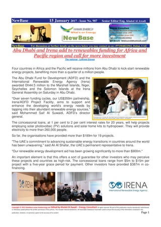 Copyright © 2015 NewBase www.hawkenergy.net Edited by Khaled Al Awadi – Energy Consultant All rights reserved. No part of this publication may be reproduced, redistributed,
or otherwise copied without the written permission of the authors. This includes internal distribution. All reasonable endeavours have been used to ensure the accuracy of the information contained in this
publication. However, no warranty is given to the accuracy of its content. Page 1
NewBase 15 January 2017 - Issue No. 987 Senior Editor Eng. Khaled Al Awadi
NewBase For discussion or further details on the news below you may contact us on +971504822502, Dubai, UAE
Abu Dhabi and Irena add to renewables funding for Africa and
Pacific region and call for more investment
The national - LeAnne Graves
Four countries in Africa and the Pacific will receive millions from Abu Dhabi to kick-start renewable
energy projects, benefiting more than a quarter of a million people.
The Abu Dhabi Fund for Development (ADFD) and the
International Renewable Energy Agency (Irena)
awarded Dh44.5 million to the Marshall Islands, Niger,
Seychelles and the Solomon Islands at the Irena
General Assembly on Saturday in Abu Dhabi.
"Over seven funding cycles, our US$350m partnership,
Irena/ADFD Project Facility, aims to support and
enhance the developing world’s energy needs by
tapping into their abundant renewable energy sources,"
said Mohammed Saif Al Suwaidi, ADFD’s director
general.
The concessional loans, at 1 per cent to 2 per cent interest rates for 20 years, will help projects
employing solar photovoltaic (PV) solutions and solar home kits to hydropower. They will provide
electricity to more than 260,000 people.
So far, the organisations have provided more than $189m for 19 projects.
"The UAE’s commitment to advancing sustainable energy transitions in countries around the world
has been unwavering," said Ali Al Shafar, the UAE’s permanent representative to Irena.
"Our renewable energy development aid has been growing significantly to more than $900m."
An important element is that this offers a sort of guarantee for other investors who may perceive
these projects and countries as high-risk. The concessional loans range from $5m to $15m per
project with a five-year grace period for payment. Other investors have provided $387m in co-
financing.
 