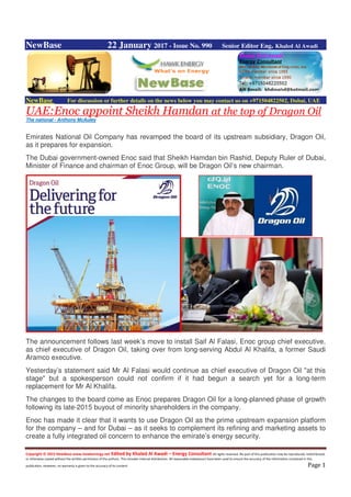 Copyright © 2015 NewBase www.hawkenergy.net Edited by Khaled Al Awadi – Energy Consultant All rights reserved. No part of this publication may be reproduced, redistributed,
or otherwise copied without the written permission of the authors. This includes internal distribution. All reasonable endeavours have been used to ensure the accuracy of the information contained in this
publication. However, no warranty is given to the accuracy of its content. Page 1
NewBase 22 January 2017 - Issue No. 990 Senior Editor Eng. Khaled Al Awadi
NewBase For discussion or further details on the news below you may contact us on +971504822502, Dubai, UAE
UAE:Enoc appoint Sheikh Hamdan at the top of Dragon Oil
The national - Anthony McAuley
Emirates National Oil Company has revamped the board of its upstream subsidiary, Dragon Oil,
as it prepares for expansion.
The Dubai government-owned Enoc said that Sheikh Hamdan bin Rashid, Deputy Ruler of Dubai,
Minister of Finance and chairman of Enoc Group, will be Dragon Oil’s new chairman.
The announcement follows last week’s move to install Saif Al Falasi, Enoc group chief executive,
as chief executive of Dragon Oil, taking over from long-serving Abdul Al Khalifa, a former Saudi
Aramco executive.
Yesterday’s statement said Mr Al Falasi would continue as chief executive of Dragon Oil "at this
stage" but a spokesperson could not confirm if it had begun a search yet for a long-term
replacement for Mr Al Khalifa.
The changes to the board come as Enoc prepares Dragon Oil for a long-planned phase of growth
following its late-2015 buyout of minority shareholders in the company.
Enoc has made it clear that it wants to use Dragon Oil as the prime upstream expansion platform
for the company – and for Dubai – as it seeks to complement its refining and marketing assets to
create a fully integrated oil concern to enhance the emirate’s energy security.
 