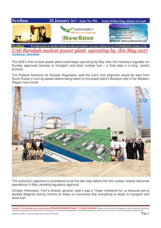 Copyright © 2015 NewBase www.hawkenergy.net Edited by Khaled Al Awadi – Energy Consultant All rights reserved. No part of this publication may be reproduced, redistributed,
or otherwise copied without the written permission of the authors. This includes internal distribution. All reasonable endeavours have been used to ensure the accuracy of the information contained in this
publication. However, no warranty is given to the accuracy of its content. Page 1
NewBase 24 January 2017 - Issue No. 991 Senior Editor Eng. Khaled Al Awadi
NewBase For discussion or further details on the news below you may contact us on +971504822502, Dubai, UAE
UAE Barakah nuclear power plant operating by this May 2017
The National - Caline Malek
The UAE’s first nuclear power plant could begin operating by May after the industry’s regulator on
Sunday approved licences to transport and store nuclear fuel – a final step in a long, careful
process.
The Federal Authority for Nuclear Regulation said the fuel’s first shipment would be sent from
South Korea in coming weeks before being taken to the power plant’s Barakah site in the Western
Region next month.
The authority’s approval is considered to be the last step before the first nuclear reactor becomes
operational in May, pending regulatory approval.
Christer Viktorsson, Fanr’s director general, said it was a "major milestone for us because we’ve
worked diligently during months to make us convinced that everything is ready to transport and
store fuel".
 