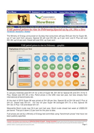 Copyright © 2015 NewBase www.hawkenergy.net Edited by Khaled Al Awadi – Energy Consultant All rights reserved. No part of this publication may be reproduced, redistributed,
or otherwise copied without the written permission of the authors. This includes internal distribution. All reasonable endeavours have been used to ensure the accuracy of the information contained in this
publication. However, no warranty is given to the accuracy of its content. Page 1
NewBase 31 January 2017 - Issue No. 994 Senior Editor Eng. Khaled Al Awadi
NewBase For discussion or further details on the news below you may contact us on +971504822502, Dubai, UAE
UAE petrol prices to rise in February;Special 95 by 5%, Dh2 a litre
The National + NewsAgency + NewBase
The Ministry of Energy announced on Sunday that consumers will pay Dh2 per litre for Super 98,
up 4.7 per cent from January; Special 95 will cost Dh1.89, up 5 per cent; and E Plus will cost
Dh1.82, up 5.2 per cent. Diesel will cost Dh2, up 3 per cent.
In January motorists paid Dh1.91 for a litre of Super 98, Dh1.80 for Special 95 and Dh1.73 for E
Plus. Diesel cost Dh1.94 a litre. Petrol prices in the UAE rose last year, but less sharply than
international oil benchmarks did.
At the start of 2016 Super 98 was priced at Dh1.69 per litre, Special 95 at Dh1.58 and E Plus at
Dh1.51. Diesel was Dh1.61. For the full year Super 98 averaged Dh1.73 a litre; Special 95
Dh1.62; E Plus 1.55 and diesel Dh1.67.
Meanwhile Brent crude rose 52.4 per cent last year. Brent crude closed last week at US$55.52
per barrel. That put it down 2.3 per cent for the year to date.
Fuel prices are set by a Ministry of Energy-led committee using "benchmark prices" that have not
been publicly specified.
 