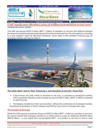 Copyright © 2022 NewBase www.hawkenergy.net Edited by Khaled Al Awadi – Energy Consultant All rights reserved. No part of this publication may be reproduced, redistributed,
or otherwise copied without the written permission of the authors. This includes internal distribution. All reasonable endeavors have been used to ensure the accuracy of the information contained in this
publication. However, no warranty is given to the accuracy of its content. Page 1
NewBase Energy News 07 April 2022 No. 1502 Senior Editor Eng. Khaled Al Awadi
NewBase for discussion or further details on the news below you may contact us on +971504822502, Dubai, UAE
UAE ‘needs over $671bn (AED2.5) trillion to transition to net-zero’
TradeArabia News Service + NewBase
The UAE will require AED2.5 trillion ($671.1 billion) to transition to net-zero (the balance between
the amount of greenhouse gas produced and the amount removed from the atmosphere), according
to a new research report by Standard Chartered which looks at the transition financing gap for
emerging markets and how to close it.
The study titled “Just in Time: Financing a just transition to net zero” found that:
 If the finance, the UAE needs to transition to net zero, is provided by developed markets,
UAE household spending could increase by around AED 2 trillion ($551.2 billion) compared
to self-financing
 If emerging markets fund their own transition, without the contribution of developed markets,
household consumption in these markets could fall by 5 per cent on average each year.
The transition finance gap
While the UAE requires investment of around AED2.5 trillion ($671.1 billion) to transition to net zero,
the report reveals that emerging markets as a whole need to invest an additional AED350 trillion
($94.8 trillion) – a sum higher than annual global GDP – to transition to net zero in time to meet
 