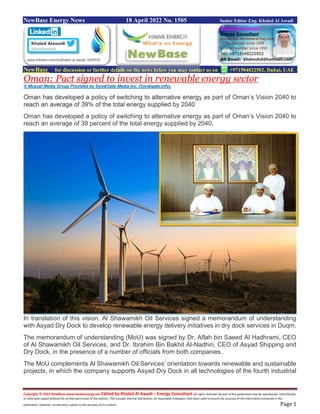 Copyright © 2022 NewBase www.hawkenergy.net Edited by Khaled Al Awadi – Energy Consultant All rights reserved. No part of this publication may be reproduced, redistributed,
or otherwise copied without the written permission of the authors. This includes internal distribution. All reasonable endeavors have been used to ensure the accuracy of the information contained in this
publication. However, no warranty is given to the accuracy of its content. Page 1
NewBase Energy News 18 April 2022 No. 1505 Senior Editor Eng. Khaled Al Awadi
NewBase for discussion or further details on the news below you may contact us on +971504822502, Dubai, UAE
Oman: Pact signed to invest in renewable energy sector
© Muscat Media Group Provided by SyndiGate Media Inc. (Syndigate.info).
Oman has developed a policy of switching to alternative energy as part of Oman’s Vision 2040 to
reach an average of 39% of the total energy supplied by 2040
Oman has developed a policy of switching to alternative energy as part of Oman’s Vision 2040 to
reach an average of 39 percent of the total energy supplied by 2040.
In translation of this vision, Al Shawamikh Oil Services signed a memorandum of understanding
with Asyad Dry Dock to develop renewable energy delivery initiatives in dry dock services in Duqm.
The memorandum of understanding (MoU) was signed by Dr. Aflah bin Saeed Al Hadhrami, CEO
of Al Shawamikh Oil Services, and Dr. Ibrahim Bin Bakhit Al-Nadhiri, CEO of Asyad Shipping and
Dry Dock, in the presence of a number of officials from both companies.
The MoU complements Al Shawamikh Oil Services’ orientation towards renewable and sustainable
projects, in which the company supports Asyad Dry Dock in all technologies of the fourth industrial
 