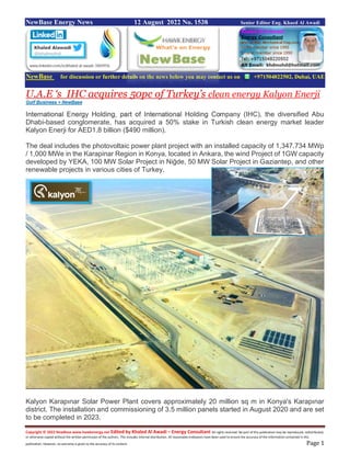 Copyright © 2022 NewBase www.hawkenergy.net Edited by Khaled Al Awadi – Energy Consultant All rights reserved. No part of this publication may be reproduced, redistributed,
or otherwise copied without the written permission of the authors. This includes internal distribution. All reasonable endeavors have been used to ensure the accuracy of the information contained in this
publication. However, no warranty is given to the accuracy of its content. Page 1
NewBase Energy News 12 August 2022 No. 1538 Senior Editor Eng. Khaed Al Awadi
NewBase for discussion or further details on the news below you may contact us on +971504822502, Dubai, UAE
U.A.E ‘s IHC acquires 50pc of Turkey’s clean energy Kalyon Enerji
Gulf Business + NewBase
International Energy Holding, part of International Holding Company (IHC), the diversified Abu
Dhabi-based conglomerate, has acquired a 50% stake in Turkish clean energy market leader
Kalyon Enerji for AED1.8 billion ($490 million).
The deal includes the photovoltaic power plant project with an installed capacity of 1,347.734 MWp
/ 1,000 MWe in the Karapinar Region in Konya, located in Ankara, the wind Project of 1GW capacity
developed by YEKA, 100 MW Solar Project in Niğde, 50 MW Solar Project in Gaziantep, and other
renewable projects in various cities of Turkey.
Kalyon Karapınar Solar Power Plant covers approximately 20 million sq m in Konya's Karapınar
district. The installation and commissioning of 3.5 million panels started in August 2020 and are set
to be completed in 2023.
 