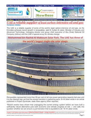 Copyright © 2022 NewBase www.hawkenergy.net Edited by Khaled Al Awadi – Energy Consultant All rights reserved. No part of this publication may be reproduced, redistributed,
or otherwise copied without the written permission of the authors. This includes internal distribution. All reasonable endeavors have been used to ensure the accuracy of the information contained in this
publication. However, no warranty is given to the accuracy of its content. Page 1
NewBase Energy News 22 August 2022 No. 1540 Senior Editor Eng. Khaed Al Awadi
NewBase for discussion or further details on the news below you may contact us on +971504822502, Dubai, UAE
UAE a reliable supplier of least carbon-intensive oil and gas
The National + NewBase
The UAE is a reliable supplier of some of the world’s least carbon-intensive oil and gas, as the
Emirates achieves record growth in renewables, said Dr Sultan Al Jaber, Minister of Industry and
Advanced Technology, managing director and group chief executive of Abu Dhabi National Oil
Company (Adnoc) and the UAE’s special envoy for climate change.
Renewables represented more than 80 per cent of all new power-generating capacity last year and
it is the clearest sign yet that the energy transition is gathering pace, Dr Al Jaber wrote in an article
published in Project Syndicate, state news agency Wam reported.
“Recent events have shown that unplugging the current energy system before we have built a
sufficiently robust alternative puts both economic and climate progress at risk — and calls into
question whether we can ensure a just transition that is equitable to all," Dr Al Jaber wrote.
Mohammed bin Rashid Al Maktoum Solar Park. The UAE has three of
the world’s largest single-site solar plants.
 