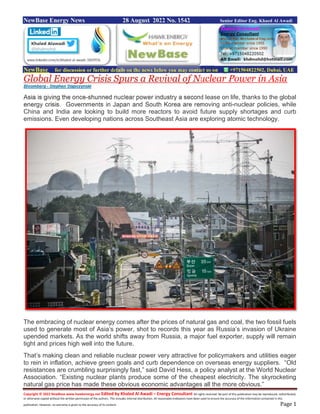 Copyright © 2022 NewBase www.hawkenergy.net Edited by Khaled Al Awadi – Energy Consultant All rights reserved. No part of this publication may be reproduced, redistributed,
or otherwise copied without the written permission of the authors. This includes internal distribution. All reasonable endeavors have been used to ensure the accuracy of the information contained in this
publication. However, no warranty is given to the accuracy of its content. Page 1
NewBase Energy News 28 August 2022 No. 1542 Senior Editor Eng. Khaed Al Awadi
NewBase for discussion or further details on the news below you may contact us on +971504822502, Dubai, UAE
Global Energy Crisis Spurs a Revival of Nuclear Power in Asia
Bloomberg - Stephen Stapczynski
Asia is giving the once-shunned nuclear power industry a second lease on life, thanks to the global
energy crisis. Governments in Japan and South Korea are removing anti-nuclear policies, while
China and India are looking to build more reactors to avoid future supply shortages and curb
emissions. Even developing nations across Southeast Asia are exploring atomic technology.
The embracing of nuclear energy comes after the prices of natural gas and coal, the two fossil fuels
used to generate most of Asia’s power, shot to records this year as Russia’s invasion of Ukraine
upended markets. As the world shifts away from Russia, a major fuel exporter, supply will remain
tight and prices high well into the future.
That’s making clean and reliable nuclear power very attractive for policymakers and utilities eager
to rein in inflation, achieve green goals and curb dependence on overseas energy suppliers. “Old
resistances are crumbling surprisingly fast,” said David Hess, a policy analyst at the World Nuclear
Association. “Existing nuclear plants produce some of the cheapest electricity. The skyrocketing
natural gas price has made these obvious economic advantages all the more obvious.”
 