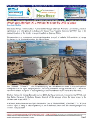 Copyright © 2021 NewBase www.hawkenergy.net Edited by Khaled Al Awadi – Energy Consultant All rights reserved. No part of this publication may be reproduced, redistributed,
or otherwise copied without the written permission of the authors. This includes internal distribution. All reasonable endeavors have been used to ensure the accuracy of the information contained in this
publication. However, no warranty is given to the accuracy of its content. Page 1
NewBase Energy News 31 December 2020 No. 1475 Senior Editor Eng. Khaled Al Awadi
NewBase for discussion or further details on the news below you may contact us on +971504822502, Dubai, UAE
Oman Ras Markaz Oil Terminal to Start by QR2 of 2022
Oman News + NEwBAse
The crude storage terminal at Ras Markaz in the Wilayat of Duqm, Al Wusta Governorate, assumes
significance as a vital project undertaken by Oman Tank Terminal Company (OTTCO) due to its
strategic location in the vicinity of nascent markets in Asia and Africa.
The project seeks to manage and maintain an integrated network of tanks for different types of energy
derivatives in the Sultanate of Oman, notably in Duqm.
Ard Van Hoof, CEO of OTTCO, said that the company has clear-cut vision aimed to provide high-level
storage services for liquid and gas products, including renewable energy products. OTTCO boasts an
infrastructure that is capable of meeting the requirements of the local and international markets.
The Ras Markaz Oil Storage Project is owned 100% by the government, represented by OTTCO, said
Eng. Salim Marhoon Al Hashmi, Director-General of the project, which, he said, began to be
implemented in August 2019.
Al Hashmi pointed out that the Special Economic Zone at Duqm (SEZAD) granted OTTCO a 40-year
usufruct rights to set up an oil storage facility at Ras Markaz with effect from the date of signing the said
contract on 5 July 2017.
 