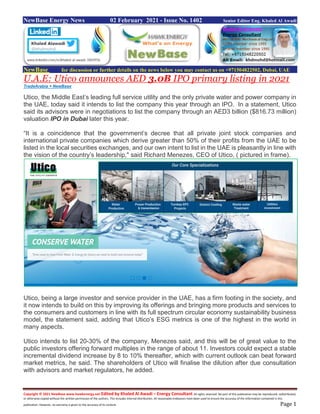 Copyright © 2021 NewBase www.hawkenergy.net Edited by Khaled Al Awadi – Energy Consultant All rights reserved. No part of this publication may be reproduced, redistributed,
or otherwise copied without the written permission of the authors. This includes internal distribution. All reasonable endeavors have been used to ensure the accuracy of the information contained in this
publication. However, no warranty is given to the accuracy of its content. Page 1
NewBase Energy News 02 February 2021 - Issue No. 1402 Senior Editor Eng. Khaled Al Awadi
NewBase for discussion or further details on the news below you may contact us on +971504822502, Dubai, UAE
U.A.E: Utico announces AED 3.0B IPO primary listing in 2021
TradeArabia + NewBase
Utico, the Middle East’s leading full service utility and the only private water and power company in
the UAE, today said it intends to list the company this year through an IPO. In a statement, Utico
said its advisors were in negotiations to list the company through an AED3 billion ($816.73 million)
valuation IPO in Dubai later this year.
“It is a coincidence that the government’s decree that all private joint stock companies and
international private companies which derive greater than 50% of their profits from the UAE to be
listed in the local securities exchanges, and our own intent to list in the UAE is pleasantly in line with
the vision of the country’s leadership," said Richard Menezes, CEO of Utico, ( pictured in frame).
Utico, being a large investor and service provider in the UAE, has a firm footing in the society, and
it now intends to build on this by improving its offerings and bringing more products and services to
the consumers and customers in line with its full spectrum circular economy sustainability business
model, the statement said, adding that Utico’s ESG metrics is one of the highest in the world in
many aspects.
Utico intends to list 20-30% of the company, Menezes said, and this will be of great value to the
public investors offering forward multiples in the range of about 11. Investors could expect a stable
incremental dividend increase by 8 to 10% thereafter, which with current outlook can beat forward
market metrics, he said. The shareholders of Utico will finalise the dilution after due consultation
with advisors and market regulators, he added.
 