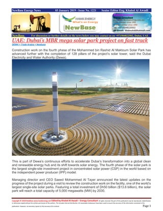 Copyright © 2018 NewBase www.hawkenergy.net Edited by Khaled Al Awadi – Energy Consultant All rights reserved. No part of this publication may be reproduced, redistributed,
or otherwise copied without the written permission of the authors. This includes internal distribution. All reasonable endeavours have been used to ensure the accuracy of the information contained in this
publication. However, no warranty is given to the accuracy of its content. Page 1
NewBase Energy News 03 January 2019 - Issue No. 1221 Senior Editor Eng. Khaled Al Awadi
NewBase For discussion or further details on the news below you may contact us on +971504822502, Dubai, UAE
UAE: Dubai’s MBR mega solar park project on fast track
DEWA + Trade Arabia + Newbase
Construction work on the fourth phase of the Mohammed bin Rashid Al Maktoum Solar Park has
advanced further with the completion of 128 pillars of the project’s solar tower, said the Dubai
Electricity and Water Authority (Dewa).
This is part of Dewa’s continuous efforts to accelerate Dubai’s transformation into a global clean
and renewable energy hub and its shift towards solar energy. The fourth phase of the solar park is
the largest single-site investment project in concentrated solar power (CSP) in the world based on
the independent power producer (IPP) model.
Managing director and CEO Saeed Mohammed Al Tayer announced the latest updates on the
progress of the project during a visit to review the construction work on the facility, one of the world’s
largest single-site solar parks. Featuring a total investment of Dh50 billion ($13.6 billion), the solar
park will reach a total capacity of 5,000 megawatts (MW) by 2030.
 
