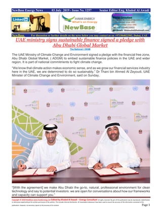 Copyright © 2018 NewBase www.hawkenergy.net Edited by Khaled Al Awadi – Energy Consultant All rights reserved. No part of this publication may be reproduced, redistributed,
or otherwise copied without the written permission of the authors. This includes internal distribution. All reasonable endeavours have been used to ensure the accuracy of the information contained in this
publication. However, no warranty is given to the accuracy of its content. Page 1
NewBase Energy News 03 July 2019 - Issue No. 1257 Senior Editor Eng. Khaled Al Awadi
NewBase For discussion or further details on the news below you may contact us on +971504822502, Dubai, UAE
UAE ministry signs sustainable finance signed a pledge with
Abu Dhabi Global Market
The National + WAM
The UAE Ministry of Climate Change and Environment signed a pledge with the financial free zone,
Abu Dhabi Global Market, ( ADGM) to embed sustainable finance policies in the UAE and wider
region. It is part of national commitments to fight climate change.
“We know that climate action makes economic sense, and as we grow our financial services industry
here in the UAE, we are determined to do so sustainably,” Dr Thani bin Ahmed Al Zeyoudi, UAE
Minister of Climate Change and Environment, said on Sunday.
“[With the agreement] we make Abu Dhabi the go-to, natural, professional environment for clean
technology and say to potential investors: we are open for conversations about how our frameworks
and capacity can support you.”
 