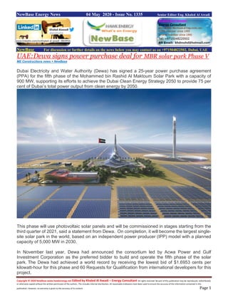 Copyright © 2020 NewBase www.hawkenergy.net Edited by Khaled Al Awadi – Energy Consultant All rights reserved. No part of this publication may be reproduced, redistributed,
or otherwise copied without the written permission of the authors. This includes internal distribution. All reasonable endeavors have been used to ensure the accuracy of the information contained in this
publication. However, no warranty is given to the accuracy of its content. Page 1
NewBase Energy News 04 May 2020 - Issue No. 1335 Senior Editor Eng. Khaled Al Awadi
NewBase For discussion or further details on the news below you may contact us on +971504822502, Dubai, UAE
UAE:Dewa signs power purchase deal for MBR solar park Phase V
ME Constructions news + NewBase
Dubai Electricity and Water Authority (Dewa) has signed a 25-year power purchase agreement
(PPA) for the fifth phase of the Mohammed bin Rashid Al Maktoum Solar Park with a capacity of
900 MW, supporting its efforts to achieve the Dubai Clean Energy Strategy 2050 to provide 75 per
cent of Dubai’s total power output from clean energy by 2050.
This phase will use photovoltaic solar panels and will be commissioned in stages starting from the
third quarter of 2021, said a statement from Dewa. On completion, it will become the largest single-
site solar park in the world, based on an independent power producer (IPP) model with a planned
capacity of 5,000 MW in 2030.
In November last year, Dewa had announced the consortium led by Acwa Power and Gulf
Investment Corporation as the preferred bidder to build and operate the fifth phase of the solar
park. The Dewa had achieved a world record by receiving the lowest bid of $1.6953 cents per
kilowatt-hour for this phase and 60 Requests for Qualification from international developers for this
project.
www.linkedin.com/in/khaled-al-awadi-38b995b
 
