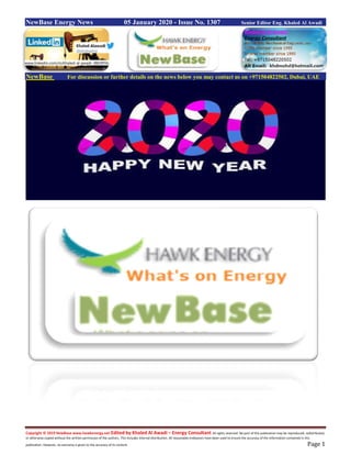 Copyright © 2019 NewBase www.hawkenergy.net Edited by Khaled Al Awadi – Energy Consultant All rights reserved. No part of this publication may be reproduced, redistributed,
or otherwise copied without the written permission of the authors. This includes internal distribution. All reasonable endeavors have been used to ensure the accuracy of the information contained in this
publication. However, no warranty is given to the accuracy of its content. Page 1
NewBase Energy News 05 January 2020 - Issue No. 1307 Senior Editor Eng. Khaled Al Awadi
NewBase For discussion or further details on the news below you may contact us on +971504822502, Dubai, UAE
www.linkedin.com/in/khaled-al-awadi-38b995b
 