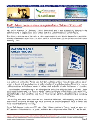 Copyright © 2018 NewBase www.hawkenergy.net Edited by Khaled Al Awadi – Energy Consultant All rights reserved. No part of this publication may be reproduced, redistributed,
or otherwise copied without the written permission of the authors. This includes internal distribution. All reasonable endeavours have been used to ensure the accuracy of the information contained in this
publication. However, no warranty is given to the accuracy of its content. Page 1
NewBase Energy News 05 September 2018 - Issue No. 1198 Senior Editor Eng. Khaled Al Awadi
NewBase For discussion or further details on the news below you may contact us on +971504822502, Dubai, UAE
UAE: Adnoc commissions new petroleum Calcined Coke unit
Gulf News + The National
Abu Dhabi National Oil Company (Adnoc) announced that it has successfully completed the
commissioning of a specialised coker unit as part of its Carbon Black and Coker Project.
The development comes as the national oil company moves ahead with its aggressive downstream
strategy to increase the production of petrochemical products to supply it to growth markets in Asia
including China.
In a statement on Sunday, Adnoc said that Carbon Black & Coker Project incorporates a coker,
known in the oil and gas industry as a ‘delayed coker’, that will allow Adnoc Refining to recover
highly specialised and valuable grades of carbon black and calcined coke that is used in industries.
“The successful commissioning of the coker project, along with the production of the first Green
coke created in the UAE, will improve Adnoc Refining’s margins by maximising value from every
barrel of crude oil that we refine,” said Jasem Ali Al Sayegh, CEO of Adnoc Refining, a subsidiary
of Adnoc.
“By working with local petrochemicals and aluminium industries, and engaging new local and
international customers for these high value products, we will deliver greater value to Adnoc and
more broadly to the UAE economy.”
Adnoc Refining can produce 40,600 tons of two different grades of Carbon black per year, and
430,000 tons of high value anode grade calcined coke through the Carbon Black & Coker Project.
 