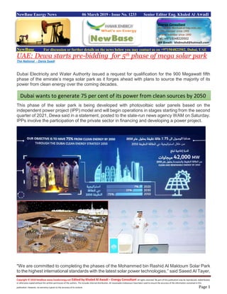 Copyright © 2018 NewBase www.hawkenergy.net Edited by Khaled Al Awadi – Energy Consultant All rights reserved. No part of this publication may be reproduced, redistributed,
or otherwise copied without the written permission of the authors. This includes internal distribution. All reasonable endeavours have been used to ensure the accuracy of the information contained in this
publication. However, no warranty is given to the accuracy of its content. Page 1
NewBase Energy News 06 March 2019 - Issue No. 1233 Senior Editor Eng. Khaled Al Awadi
NewBase For discussion or further details on the news below you may contact us on +971504822502, Dubai, UAE
UAE: Dewa starts pre-bidding for 5th phase of mega solar park
The National - Dania Saadi
Dubai Electricity and Water Authority issued a request for qualification for the 900 Megawatt fifth
phase of the emirate’s mega solar park as it forges ahead with plans to source the majority of its
power from clean energy over the coming decades.
This phase of the solar park is being developed with photovoltaic solar panels based on the
independent power project (IPP) model and will begin operations in stages starting from the second
quarter of 2021, Dewa said in a statement, posted to the state-run news agency WAM on Saturday.
IPPs involve the participation of the private sector in financing and developing a power project.
"We are committed to completing the phases of the Mohammed bin Rashid Al Maktoum Solar Park
to the highest international standards with the latest solar power technologies,” said Saeed Al Tayer,
Dubai wants to generate 75 per cent of its power from clean sources by 2050
 