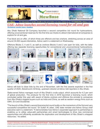 Copyright © 2018 NewBase www.hawkenergy.net Edited by Khaled Al Awadi – Energy Consultant All rights reserved. No part of this publication may be reproduced, redistributed,
or otherwise copied without the written permission of the authors. This includes internal distribution. All reasonable endeavours have been used to ensure the accuracy of the information contained in this
publication. However, no warranty is given to the accuracy of its content. Page 1
NewBase Energy News 06 May 2019 - Issue No. 1243 Senior Editor Eng. Khaled Al Awadi
NewBase For discussion or further details on the news below you may contact us on +971504822502, Dubai, UAE
UAE: Adnoc launches second licensing round for oil and gas
The National -Jennifer Gnana + NewBase
Abu Dhabi National Oil Company launched a second competitive bid round for hydrocarbons,
offering unconventional reserves for the first time as it looks to attract international oil companies to
explore for oil and gas.
Five block are on offer, of which three are offshore and two onshore, stretching across an area of
around 34,000 square kilometres, Adnoc said in a statement on Wednesday.
Offshore Blocks 3, 4 and 5, as well as onshore Blocks 5 and 2 are open for bids, with the latter
offering two separate licensing opportunities for conventional and unconventional hydrocarbons.
Adnoc will look to close bids by the end of November, with the first awards expected in the first
quarter of 2020, Abdulmunim Al Kindy, upstream director at Adnoc told reporters in Abu Dhabi.
State-owned Adnoc manages much of Abu Dhabi’s crude output, which accounts for 4.2 per cent
of global production. The producer for the first time in 2018 launched a licensing round, which
concluded earlier this year with award of blocks onshore and offshore the emirate to companies
from Abu Dhabi’s biggest buyers such as India and China, as well as western energy firms such as
OMV, Eni and Occidental.
"The launch of Abu Dhabi’s second licensing bid round builds on the momentum of the first and very
successful competitive bid round," Dr Sultan Al Jaber, UAE state minister and Adnoc Group chief
executive said in a statement. "It demonstrates how Adnoc’s expanded approach to partnerships is
enabling us to utilise value-add partnerships and smart technologies to drive new commercial
opportunities and efficiently accelerate the exploration and development of Abu Dhabi’s untapped
resources,” he added.
 