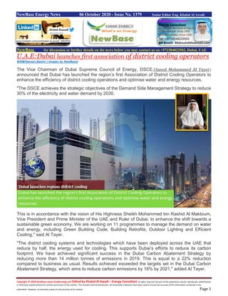 Copyright © 2020 NewBase www.hawkenergy.net Edited by Khaled Al Awadi – Energy Consultant All rights reserved. No part of this publication may be reproduced, redistributed,
or otherwise copied without the written permission of the authors. This includes internal distribution. All reasonable endeavors have been used to ensure the accuracy of the information contained in this
publication. However, no warranty is given to the accuracy of its content. Page 1
NewBase Energy News 06 October 2020 - Issue No. 1379 Senior Editor Eng. Khaled Al Awadi
NewBase for discussion or further details on the news below you may contact us on +971504822502, Dubai, UAE
U.A.E:Dubai launches first association of district cooling operators
WAM/Hassan Bashir ( images by NewBase)
The Vice Chairman of Dubai Supreme Council of Energy, DSCE,(Saeed Mohammed Al Tayer)
announced that Dubai has launched the region’s first Association of District Cooling Operators to
enhance the efficiency of district cooling operations and optimise water and energy resources.
"The DSCE achieves the strategic objectives of the Demand Side Management Strategy to reduce
30% of the electricity and water demand by 2030.
This is in accordance with the vision of His Highness Sheikh Mohammed bin Rashid Al Maktoum,
Vice President and Prime Minister of the UAE and Ruler of Dubai, to enhance the shift towards a
sustainable green economy. We are working on 11 programmes to manage the demand on water
and energy, including Green Building Code; Building Retrofits; Outdoor Lighting and Efficient
Cooling," said Al Tayer.
"The district cooling systems and technologies which have been deployed across the UAE that
reduce by half, the energy used for cooling. This supports Dubai’s efforts to reduce its carbon
footprint. We have achieved significant success in the Dubai Carbon Abatement Strategy by
reducing more than 14 million tonnes of emissions in 2019. This is equal to a 22% reduction
compared to business as usual. Results achieved exceeded the targets set in the Dubai Carbon
Abatement Strategy, which aims to reduce carbon emissions by 16% by 2021," added Al Tayer.
www.linkedin.com/in/khaled-al-awadi-38b995b
 