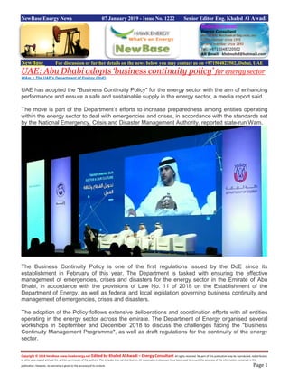 Copyright © 2018 NewBase www.hawkenergy.net Edited by Khaled Al Awadi – Energy Consultant All rights reserved. No part of this publication may be reproduced, redistributed,
or otherwise copied without the written permission of the authors. This includes internal distribution. All reasonable endeavours have been used to ensure the accuracy of the information contained in this
publication. However, no warranty is given to the accuracy of its content. Page 1
NewBase Energy News 07 January 2019 - Issue No. 1222 Senior Editor Eng. Khaled Al Awadi
NewBase For discussion or further details on the news below you may contact us on +971504822502, Dubai, UAE
UAE: Abu Dhabi adopts ‘business continuity policy’ for energy sector
WAm + The UAE’s Department of Energy (DoE)
UAE has adopted the "Business Continuity Policy" for the energy sector with the aim of enhancing
performance and ensure a safe and sustainable supply in the energy sector, a media report said.
The move is part of the Department’s efforts to increase preparedness among entities operating
within the energy sector to deal with emergencies and crises, in accordance with the standards set
by the National Emergency, Crisis and Disaster Management Authority, reported state-run Wam.
The Business Continuity Policy is one of the first regulations issued by the DoE since its
establishment in February of this year. The Department is tasked with ensuring the effective
management of emergencies, crises and disasters for the energy sector in the Emirate of Abu
Dhabi, in accordance with the provisions of Law No. 11 of 2018 on the Establishment of the
Department of Energy, as well as federal and local legislation governing business continuity and
management of emergencies, crises and disasters.
The adoption of the Policy follows extensive deliberations and coordination efforts with all entities
operating in the energy sector across the emirate. The Department of Energy organised several
workshops in September and December 2018 to discuss the challenges facing the "Business
Continuity Management Programme", as well as draft regulations for the continuity of the energy
sector.
 