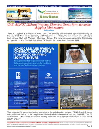 Copyright © 2020 NewBase www.hawkenergy.net Edited by Khaled Al Awadi – Energy Consultant All rights reserved. No part of this publication may be reproduced, redistributed,
or otherwise copied without the written permission of the authors. This includes internal distribution. All reasonable endeavors have been used to ensure the accuracy of the information contained in this
publication. However, no warranty is given to the accuracy of its content. Page 1
NewBase Energy News 08 August 2020 - Issue No. 1361 Senior Editor Eng. Khaled Al Awadi
NewBase for discussion or further details on the news below you may contact us on +971504822502, Dubai, UAE
UAE: ADNOC L&S and Wanhua Chemical Group form strategic
shipping joint venture
Source: ADNOC
ADNOC Logistics & Services (ADNOC L&S), the shipping and maritime logistics subsidiary of
the Abu Dhabi National Oil Company (ADNOC), announced today the formation of a new strategic
joint venture (JV) with Wanhua Chemical Group. The new company named AW Shipping is
incorporated in Abu Dhabi Global Market (ADGM) in the United Arab Emirates (UAE).
This strategic JV agreement further strengthens the collaboration between ADNOC and Chinese
companies and builds on the deep-rooted bilateral relations between China and the UAE. The JV
underscores ADNOC’s focus on value-creating deals and will support the delivery of its 2030 smart
growth strategy.
www.linkedin.com/in/khaled-al-awadi-38b995b
 