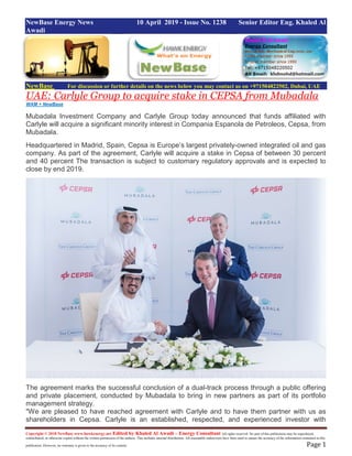 Copyright © 2018 NewBase www.hawkenergy.net Edited by Khaled Al Awadi – Energy Consultant All rights reserved. No part of this publication may be reproduced,
redistributed, or otherwise copied without the written permission of the authors. This includes internal distribution. All reasonable endeavours have been used to ensure the accuracy of the information contained in this
publication. However, no warranty is given to the accuracy of its content. Page 1
NewBase Energy News 10 April 2019 - Issue No. 1238 Senior Editor Eng. Khaled Al
Awadi
NewBase For discussion or further details on the news below you may contact us on +971504822502, Dubai, UAE
UAE: Carlyle Group to acquire stake in CEPSA from Mubadala
WAM + NewBase
Mubadala Investment Company and Carlyle Group today announced that funds affiliated with
Carlyle will acquire a significant minority interest in Compania Espanola de Petroleos, Cepsa, from
Mubadala.
Headquartered in Madrid, Spain, Cepsa is Europe’s largest privately-owned integrated oil and gas
company. As part of the agreement, Carlyle will acquire a stake in Cepsa of between 30 percent
and 40 percent The transaction is subject to customary regulatory approvals and is expected to
close by end 2019.
The agreement marks the successful conclusion of a dual-track process through a public offering
and private placement, conducted by Mubadala to bring in new partners as part of its portfolio
management strategy.
"We are pleased to have reached agreement with Carlyle and to have them partner with us as
shareholders in Cepsa. Carlyle is an established, respected, and experienced investor with
 
