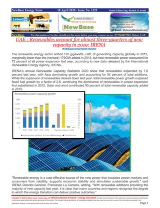 Copyright © 2020 NewBase www.hawkenergy.net Edited by Khaled Al Awadi – Energy Consultant All rights reserved. No part of this publication may be reproduced, redistributed,
or otherwise copied without the written permission of the authors. This includes internal distribution. All reasonable endeavors have been used to ensure the accuracy of the information contained in this
publication. However, no warranty is given to the accuracy of its content. Page 1
NewBase Energy News 10 April 2020 - Issue No. 1329 Senior Editor Eng. Khaled Al Awadi
NewBase For discussion or further details on the news below you may contact us on +971504822502, Dubai, UAE
UAE : Renewables account for almost three-quarters of new
capacity in 2019: IRENA
WAM/Esraa Ismail/Hazem Hussein
The renewable energy sector added 176 gigawatts, GW, of generating capacity globally in 2019,
marginally lower than the (revised) 179GW added in 2018, but new renewable power accounted for
72 percent of all power expansion last year, according to new data released by the International
Renewable Energy Agency, IRENA.
IRENA’s annual Renewable Capacity Statistics 2020 show that renewables expanded by 7.6
percent last year, with Asia dominating growth and accounting for 54 percent of total additions.
While the expansion of renewables slowed down last year, total renewable power growth outpaced
fossil fuel growth by a factor of 2.6, continuing the dominance of renewables in power expansion
first established in 2012. Solar and wind contributed 90 percent of total renewable capacity added
in 2019.
"Renewable energy is a cost-effective source of the new power that insulates power markets and
consumers from volatility, supports economic stability and stimulates sustainable growth," said
IRENA Director-General, Francesco La Camera, adding, "With renewable additions providing the
majority of new capacity last year, it is clear that many countries and regions recognise the degree
to which the energy transition can deliver positive outcomes."
www.linkedin.com/in/khaled-al-awadi-38b995b
 
