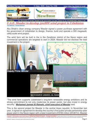 Copyright © 2020 NewBase www.hawkenergy.net Edited by Khaled Al Awadi – Energy Consultant All rights reserved. No part of this publication may be reproduced, redistributed,
or otherwise copied without the written permission of the authors. This includes internal distribution. All reasonable endeavors have been used to ensure the accuracy of the information contained in this
publication. However, no warranty is given to the accuracy of its content. Page 1
NewBase Energy News 11 June 2020 - Issue No. 1346 Senior Editor Eng. Khaled Al Awadi
NewBase For discussion or further details on the news below you may contact us on +971504822502, Dubai, UAE
U.A.E: Masdar to develop 500MW wind project in Uzbekistan
The National - Fareed Rahman
Abu Dhabi’s clean energy company Masdar signed a power purchase agreement with
the government of Uzbekistan to design, finance, build and operate a 500 megawatt,
utility-scale wind project.
The wind farm will be built in the in the Zarafshon district of the Navoi region and
commercial operations are targeted to start in 2024. Masdar did not disclose the total
investment in the project.
“The wind farm supports Uzbekistan’s long-term renewable energy ambitions and its
strong commitment to not only modernise its power sector, but also invest in energy
security,” Mohamed Jameel Al Ramahi, chief executive of Masdar said.
This is the second project for Masdar in the central Asian republic. In November last
year, it signed an agreement to develop the country’s first public-private partnership solar
power plant in the Navoi region with a total investment of $100 million (Dh367m). Masdar
www.linkedin.com/in/khaled-al-awadi-38b995b
 