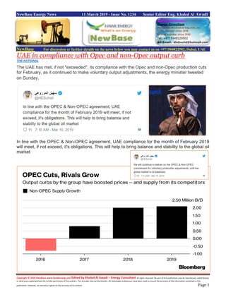 Copyright © 2018 NewBase www.hawkenergy.net Edited by Khaled Al Awadi – Energy Consultant All rights reserved. No part of this publication may be reproduced, redistributed,
or otherwise copied without the written permission of the authors. This includes internal distribution. All reasonable endeavours have been used to ensure the accuracy of the information contained in this
publication. However, no warranty is given to the accuracy of its content. Page 1
NewBase Energy News 11 March 2019 - Issue No. 1234 Senior Editor Eng. Khaled Al Awadi
NewBase For discussion or further details on the news below you may contact us on +971504822502, Dubai, UAE
UAE in compliance with Opec and non-Opec output curb
THE NATIONAL
The UAE has met, if not "exceeded", its compliance with the Opec and non-Opec production cuts
for February, as it continued to make voluntary output adjustments, the energy minister tweeted
on Sunday.
In line with the OPEC & Non-OPEC agreement, UAE compliance for the month of February 2019
will meet, if not exceed, it's obligations. This will help to bring balance and stability to the global oil
market
 