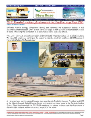 Copyright © 2020 NewBase www.hawkenergy.net Edited by Khaled Al Awadi – Energy Consultant All rights reserved. No part of this publication may be reproduced, redistributed,
or otherwise copied without the written permission of the authors. This includes internal distribution. All reasonable endeavors have been used to ensure the accuracy of the information contained in this
publication. However, no warranty is given to the accuracy of its content. Page 1
NewBase Energy News 11 May 2020 - Issue No. 1337 Senior Editor Eng. Khaled Al Awadi
NewBase For discussion or further details on the news below you may contact us on +971504822502, Dubai, UAE
UAE: Barakah nuclear plant to meet the timeline, says Enec CEO
ENEC + The National + NewBas
Emirates Nuclear Energy Corporation (Enec) said following the successful loading of fuel
assemblies into the reactor, Unit 1 is in an advanced stage of start-up, while tests are still on at units
2, 3 and 4 following the completion of all construction work, said a top official.
"The Unit 1 will reach criticality very soon, and the COVID-19 pandemic has not derailed our plans.
We have 700 employees working on the project to meet the timeline," said Enec CEO Mohamed Al
Hammadi. Pictured in frame below
Al Hammadi was having a virtual fireside chat recently with Frederick Kempe, President and CEO
of the Atlantic Council Global Energy Centre, on the progress being made at the Barakah Nuclear
Energy Plant, the impact of the COVID-19 pandemic on energy systems, and the importance of
decarbonised, reliable and secure energy systems in the future.
www.linkedin.com/in/khaled-al-awadi-38b995b
 