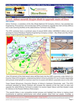 Copyright © 2020 NewBase www.hawkenergy.net Edited by Khaled Al Awadi – Energy Consultant All rights reserved. No part of this publication may be reproduced, redistributed,
or otherwise copied without the written permission of the authors. This includes internal distribution. All reasonable endeavors have been used to ensure the accuracy of the information contained in this
publication. However, no warranty is given to the accuracy of its content. Page 1
NewBase Energy News 11 September 2020 - Issue No. 1372 Senior Editor Eng. Khaled Al Awadi
NewBase for discussion or further details on the news below you may contact us on +971504822502, Dubai, UAE
U.A.E: Adnoc awards $245m deals to upgrade main oil lines
WAM + NewBase
Adnoc Onshore, a subsidiary of the Abu Dhabi National Oil Company (Adnoc), has awarded two
Engineering, Procurement, and Construction (EPC) contracts to upgrade two main oil lines (MOLs)
and crude receiving facilities at the Jebel Dhanna Terminal in Abu Dhabi.
The EPC contracts have a combined value of around $245 million (AED899.9 million) and were
awarded to China Petroleum Pipeline Engineering Company Limited – Abu Dhabi and Abu Dhabi-
based Target Engineering Construction.
Over 50 percent of the total award value will flow back into the UAE’s economy under Adnoc’s In-
Country Value (ICV) program, underscoring Adnoc’s drive to prioritize ICV as it invests responsibly
and pursues smart growth to maximize value from its assets and deliver sustainable returns to the UAE.
Yaser Saeed Almazrouei, Executive Director of Adnoc’s Upstream Directorate, said: “The EPC
contracts awarded by Adnoc Onshore will increase the capacity of the two main oil lines and
upgrade the Jebel Dhanna Terminal to enable it to receive Upper Zakum and Non-System crude
for delivery to the Ruwais Refinery West project.
“The awards follow a very competitive tender process and highlight how Adnoc is making smart
investments to optimize performance and unlock greater value from our assets. Crucially, a
www.linkedin.com/in/khaled-al-awadi-38b995b
 