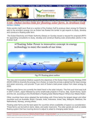 Copyright © 2018 NewBase www.hawkenergy.net Edited by Khaled Al Awadi – Energy Consultant All rights reserved. No part of this publication may be reproduced, redistributed,
or otherwise copied without the written permission of the authors. This includes internal distribution. All reasonable endeavours have been used to ensure the accuracy of the information contained in this
publication. However, no warranty is given to the accuracy of its content. Page 1
NewBase Energy News 12 June 2019 - Issue No. 1251 Senior Editor Eng. Khaled Al Awadi
NewBase For discussion or further details on the news below you may contact us on +971504822502, Dubai, UAE
UAE: Dubai invites bids for floating solar farm, in Arabian Gulf
Gulf News + NewBase
Solar panels might soon float on a section of the Arabian Gulf to produce clean energy for Dubai to
add to the emirate’s energy mix as Dubai has floated the tender to get experts to study, develop
and construct a floating solar farm.
The Dubai Electricity and Water Authority (Dewa) on Sunday issued a request for proposal (RFP)
for appointing consultants to study, develop and construct floating solar photovoltaic plants in the
Arabian Gulf.
The new and innovative initiative supports the objectives of the Dubai Clean Energy Strategy 2050
(DCES 2050) to diversify the energy mix in Dubai, to make the emirate a global hub for clean energy
and green economy, and provide 75 per cent of Dubai’s total power output from clean energy by
2050.
Floating solar farms are currently the latest trend in the solar industry. The first such kind was built
in 2007 in Aichi, Japan followed by some small-scale projects in France, Italy, South Korea, Spain
and the US, according to the World Bank’s Floating Solar Market Report ‘Where Sun Meets Water’.
Other countries have since adapted the technology with China being the largest player and other
countries such as Australia, Brazil, Canada, India, Indonesia, Israel, Italy, Malaysia, Maldives, the
Netherlands, Norway, among others.
Floating solar farms are the best option for countries where availability of space is a consideration.
These farms can be built on dams, lakes, and water reservoirs. The solar panels are built on stable
floating system that has mooring device to adjust to adapt to changing water levels.
 
