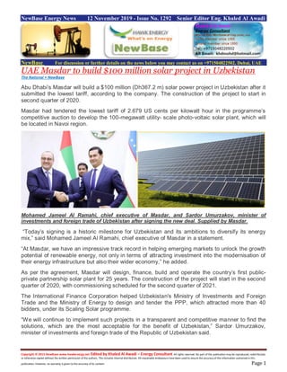 Copyright © 2015 NewBase www.hawkenergy.net Edited by Khaled Al Awadi – Energy Consultant All rights reserved. No part of this publication may be reproduced, redistributed,
or otherwise copied without the written permission of the authors. This includes internal distribution. All reasonable endeavours havebeen used to ensure the accuracy of the information contained in this
publication. However, no warranty is given to the accuracy of its content. Page 1
NewBase Energy News 12 November 2019 - Issue No. 1292 Senior Editor Eng. Khaled Al Awadi
NewBase For discussion or further details on the news below you may contact us on +971504822502, Dubai, UAE
UAE Masdar to build $100 million solar project in Uzbekistan
The National + NewBase
Abu Dhabi’s Masdar will build a $100 million (Dh367.2 m) solar power project in Uzbekistan after it
submitted the lowest tariff, according to the company. The construction of the project to start in
second quarter of 2020.
Masdar had tendered the lowest tariff of 2.679 US cents per kilowatt hour in the programme’s
competitive auction to develop the 100-megawatt utility- scale photo-voltaic solar plant, which will
be located in Navoi region.
Mohamed Jameel Al Ramahi, chief executive of Masdar, and Sardor Umurzakov, minister of
investments and foreign trade of Uzbekistan after signing the new deal. Supplied by Masdar.
“Today’s signing is a historic milestone for Uzbekistan and its ambitions to diversify its energy
mix,” said Mohamed Jameel Al Ramahi, chief executive of Masdar in a statement.
“At Masdar, we have an impressive track record in helping emerging markets to unlock the growth
potential of renewable energy, not only in terms of attracting investment into the modernisation of
their energy infrastructure but also their wider economy,” he added.
As per the agreement, Masdar will design, finance, build and operate the country’s first public-
private partnership solar plant for 25 years. The construction of the project will start in the second
quarter of 2020, with commissioning scheduled for the second quarter of 2021.
The International Finance Corporation helped Uzbekistan's Ministry of Investments and Foreign
Trade and the Ministry of Energy to design and tender the PPP, which attracted more than 40
bidders, under its Scaling Solar programme.
“We will continue to implement such projects in a transparent and competitive manner to find the
solutions, which are the most acceptable for the benefit of Uzbekistan,” Sardor Umurzakov,
minister of investments and foreign trade of the Republic of Uzbekistan said.
 