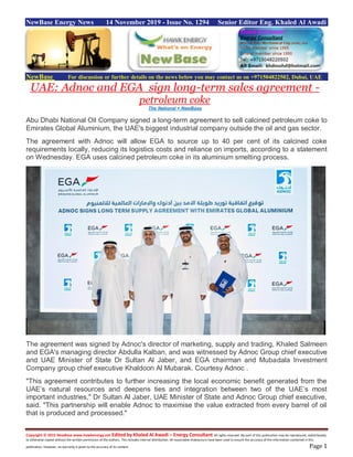 Copyright © 2015 NewBase www.hawkenergy.net Edited by Khaled Al Awadi – Energy Consultant All rights reserved. No part of this publication may be reproduced, redistributed,
or otherwise copied without the written permission of the authors. This includes internal distribution. All reasonable endeavours have been used to ensure the accuracy of the information contained in this
publication. However, no warranty is given to the accuracy of its content. Page 1
NewBase Energy News 14 November 2019 - Issue No. 1294 Senior Editor Eng. Khaled Al Awadi
NewBase For discussion or further details on the news below you may contact us on +971504822502, Dubai, UAE
UAE: Adnoc and EGA sign long-term sales agreement -
petroleum coke
The National + NewBase
Abu Dhabi National Oil Company signed a long-term agreement to sell calcined petroleum coke to
Emirates Global Aluminium, the UAE's biggest industrial company outside the oil and gas sector.
The agreement with Adnoc will allow EGA to source up to 40 per cent of its calcined coke
requirements locally, reducing its logistics costs and reliance on imports, according to a statement
on Wednesday. EGA uses calcined petroleum coke in its aluminium smelting process.
The agreement was signed by Adnoc's director of marketing, supply and trading, Khaled Salmeen
and EGA's managing director Abdulla Kalban, and was witnessed by Adnoc Group chief executive
and UAE Minister of State Dr Sultan Al Jaber, and EGA chairman and Mubadala Investment
Company group chief executive Khaldoon Al Mubarak. Courtesy Adnoc .
"This agreement contributes to further increasing the local economic benefit generated from the
UAE’s natural resources and deepens ties and integration between two of the UAE’s most
important industries," Dr Sultan Al Jaber, UAE Minister of State and Adnoc Group chief executive,
said. "This partnership will enable Adnoc to maximise the value extracted from every barrel of oil
that is produced and processed."
 