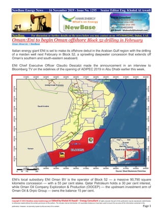 Copyright © 2015 NewBase www.hawkenergy.net Edited by Khaled Al Awadi – Energy Consultant All rights reserved. No part of this publication may be reproduced, redistributed,
or otherwise copied without the written permission of the authors. This includes internal distribution. All reasonable endeavours have been used to ensure the accuracy of the information contained in this
publication. However, no warranty is given to the accuracy of its content. Page 1
NewBase Energy News 16 November 2019 - Issue No. 1295 Senior Editor Eng. Khaled Al Awadi
NewBase For discussion or further details on the news below you may contact us on +971504822502, Dubai, UAE
Oman:Eni to begin Oman offshore Block 52 drilling in February
Oman Observer + NewBase
Italian energy giant ENI is set to make its offshore debut in the Arabian Gulf region with the drilling
of a maiden well next February in Block 52, a sprawling deepwater concession that extends off
Oman’s southern and south-eastern seaboard.
ENI Chief Executive Officer Claudio Descalzi made the announcement in an interview to
Bloomberg TV on the sidelines of the opening of ADIPEC 2019 in Abu Dhabi earlier this week.
ENI’s local subsidiary ENI Oman BV is the operator of Block 52 — a massive 90,790 square
kilometre concession — with a 55 per cent stake. Qatar Petroleum holds a 30 per cent interest,
while Oman Oil Company Exploration & Production (OOCEP) — the upstream investment arm of
Oman Oil & Orpic Group — owns the balance 15 per cent.
 