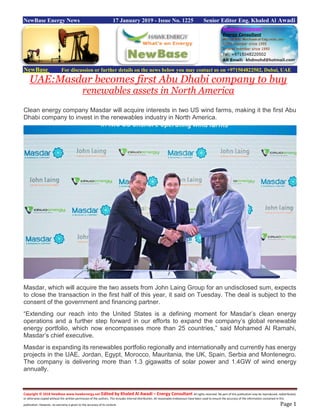 Copyright © 2018 NewBase www.hawkenergy.net Edited by Khaled Al Awadi – Energy Consultant All rights reserved. No part of this publication may be reproduced, redistributed,
or otherwise copied without the written permission of the authors. This includes internal distribution. All reasonable endeavours have been used to ensure the accuracy of the information contained in this
publication. However, no warranty is given to the accuracy of its content. Page 1
NewBase Energy News 17 January 2019 - Issue No. 1225 Senior Editor Eng. Khaled Al Awadi
NewBase For discussion or further details on the news below you may contact us on +971504822502, Dubai, UAE
UAE:Masdar becomes first Abu Dhabi company to buy
renewables assets in North America
Clean energy company Masdar will acquire interests in two US wind farms, making it the first Abu
Dhabi company to invest in the renewables industry in North America.
Masdar, which will acquire the two assets from John Laing Group for an undisclosed sum, expects
to close the transaction in the first half of this year, it said on Tuesday. The deal is subject to the
consent of the government and financing partner.
“Extending our reach into the United States is a defining moment for Masdar’s clean energy
operations and a further step forward in our efforts to expand the company’s global renewable
energy portfolio, which now encompasses more than 25 countries,” said Mohamed Al Ramahi,
Masdar’s chief executive.
Masdar is expanding its renewables portfolio regionally and internationally and currently has energy
projects in the UAE, Jordan, Egypt, Morocco, Mauritania, the UK, Spain, Serbia and Montenegro.
The company is delivering more than 1.3 gigawatts of solar power and 1.4GW of wind energy
annually.
 