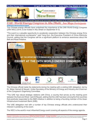 Copyright © 2018 NewBase www.hawkenergy.net Edited by Khaled Al Awadi – Energy Consultant All rights reserved. No part of this publication may be reproduced, redistributed,
or otherwise copied without the written permission of the authors. This includes internal distribution. All reasonable endeavours have been used to ensure the accuracy of the information contained in this
publication. However, no warranty is given to the accuracy of its content. Page 1
NewBase Energy News 18 April 2019 - Issue No. 1240 Senior Editor Eng. Khaled Al Awadi
NewBase For discussion or further details on the news below you may contact us on +971504822502, Dubai, UAE
UAE: World Energy Congress in Abu Dhabi , has Mega Participants
Top Chinese energy officials have underlined the importance of the 24th World Energy Congress
(24th WEC) 2019, to be hosted in Abu Dhabi on September 9-12.
"The event is a valuable opportunity to accelerate cooperation between the Chinese energy firms
and their international counterparts," said Yang Kun, the Executive President of China Electricity
Council, adding that the Congress will be a significant platform to enhance awareness about the
Belt and Road Initiative.
The Chinese official made the statements during his meeting with a visiting UAE delegation, led by
Dr. Matar Hamed Al Neyadi, Under-Secretary of the Ministry of Energy and Industry,and Chairman
of the Congress's Organising Committee.
"The UAE has robust strategic relations with China, a country that serves as the meeting point
between the East and West,' said Al Neyadi, adding that the UAE has been among the first countries
that positively responded to the B&R initiative in addition to being a founding member of the Asian
Infrastructure Investment Bank (AIIB).
The UAE delegation met with a number of top Chinese energy officials who underscored their
interest in partaking of the event.
The WEC is the world's most influential Energy event covering all aspects of the energy agenda.
WAM/Hatem Mohamed/Hassan Bashir
 