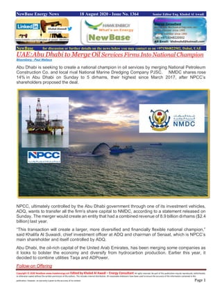 Copyright © 2020 NewBase www.hawkenergy.net Edited by Khaled Al Awadi – Energy Consultant All rights reserved. No part of this publication may be reproduced, redistributed,
or otherwise copied without the written permission of the authors. This includes internal distribution. All reasonable endeavors have been used to ensure the accuracy of the information contained in this
publication. However, no warranty is given to the accuracy of its content. Page 1
NewBase Energy News 18 August 2020 - Issue No. 1364 Senior Editor Eng. Khaled Al Awadi
NewBase for discussion or further details on the news below you may contact us on +971504822502, Dubai, UAE
UAE:Abu Dhabi to Merge Oil Services Firms Into National Champion
Bloomberg - Paul Wallace
Abu Dhabi is seeking to create a national champion in oil services by merging National Petroleum
Construction Co. and local rival National Marine Dredging Company PJSC. NMDC shares rose
14% in Abu Dhabi on Sunday to 5 dirhams, their highest since March 2017, after NPCC’s
shareholders proposed the deal.
NPCC, ultimately controlled by the Abu Dhabi government through one of its investment vehicles,
ADQ, wants to transfer all the firm’s share capital to NMDC, according to a statement released on
Sunday. The merger would create an entity that had a combined revenue of 8.9 billion dirhams ($2.4
billion) last year.
“This transaction will create a larger, more diversified and financially flexible national champion,”
said Khalifa Al Suwaidi, chief investment officer at ADQ and chairman of Senaat, which is NPCC’s
main shareholder and itself controlled by ADQ.
Abu Dhabi, the oil-rich capital of the United Arab Emirates, has been merging some companies as
it looks to bolster the economy and diversify from hydrocarbon production. Earlier this year, it
decided to combine utilities Taqa and ADPower.
Follow-on Offering
www.linkedin.com/in/khaled-al-awadi-38b995b
 