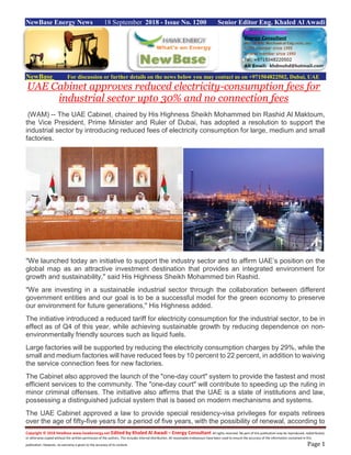 Copyright © 2018 NewBase www.hawkenergy.net Edited by Khaled Al Awadi – Energy Consultant All rights reserved. No part of this publication may be reproduced, redistributed,
or otherwise copied without the written permission of the authors. This includes internal distribution. All reasonable endeavours have been used to ensure the accuracy of the information contained in this
publication. However, no warranty is given to the accuracy of its content. Page 1
NewBase Energy News 18 September 2018 - Issue No. 1200 Senior Editor Eng. Khaled Al Awadi
NewBase For discussion or further details on the news below you may contact us on +971504822502, Dubai, UAE
UAE Cabinet approves reduced electricity-consumption fees for
industrial sector upto 30% and no connection fees
(WAM) -- The UAE Cabinet, chaired by His Highness Sheikh Mohammed bin Rashid Al Maktoum,
the Vice President, Prime Minister and Ruler of Dubai, has adopted a resolution to support the
industrial sector by introducing reduced fees of electricity consumption for large, medium and small
factories.
"We launched today an initiative to support the industry sector and to affirm UAE’s position on the
global map as an attractive investment destination that provides an integrated environment for
growth and sustainability," said His Highness Sheikh Mohammed bin Rashid.
"We are investing in a sustainable industrial sector through the collaboration between different
government entities and our goal is to be a successful model for the green economy to preserve
our environment for future generations," His Highness added.
The initiative introduced a reduced tariff for electricity consumption for the industrial sector, to be in
effect as of Q4 of this year, while achieving sustainable growth by reducing dependence on non-
environmentally friendly sources such as liquid fuels.
Large factories will be supported by reducing the electricity consumption charges by 29%, while the
small and medium factories will have reduced fees by 10 percent to 22 percent, in addition to waiving
the service connection fees for new factories.
The Cabinet also approved the launch of the "one-day court" system to provide the fastest and most
efficient services to the community. The "one-day court" will contribute to speeding up the ruling in
minor criminal offenses. The initiative also affirms that the UAE is a state of institutions and law,
possessing a distinguished judicial system that is based on modern mechanisms and systems.
The UAE Cabinet approved a law to provide special residency-visa privileges for expats retirees
over the age of fifty-five years for a period of five years, with the possibility of renewal, according to
 