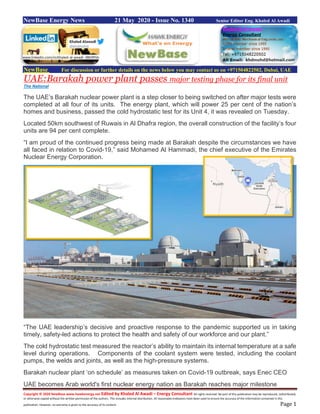 Copyright © 2020 NewBase www.hawkenergy.net Edited by Khaled Al Awadi – Energy Consultant All rights reserved. No part of this publication may be reproduced, redistributed,
or otherwise copied without the written permission of the authors. This includes internal distribution. All reasonable endeavors have been used to ensure the accuracy of the information contained in this
publication. However, no warranty is given to the accuracy of its content. Page 1
NewBase Energy News 21 May 2020 - Issue No. 1340 Senior Editor Eng. Khaled Al Awadi
NewBase For discussion or further details on the news below you may contact us on +971504822502, Dubai, UAE
UAE:Barakah power plant passes major testing phase for its final unit
The National
The UAE’s Barakah nuclear power plant is a step closer to being switched on after major tests were
completed at all four of its units. The energy plant, which will power 25 per cent of the nation’s
homes and business, passed the cold hydrostatic test for its Unit 4, it was revealed on Tuesday.
Located 50km southwest of Ruwais in Al Dhafra region, the overall construction of the facility’s four
units are 94 per cent complete.
“I am proud of the continued progress being made at Barakah despite the circumstances we have
all faced in relation to Covid-19,” said Mohamed Al Hammadi, the chief executive of the Emirates
Nuclear Energy Corporation.
“The UAE leadership’s decisive and proactive response to the pandemic supported us in taking
timely, safety-led actions to protect the health and safety of our workforce and our plant.”
The cold hydrostatic test measured the reactor’s ability to maintain its internal temperature at a safe
level during operations. Components of the coolant system were tested, including the coolant
pumps, the welds and joints, as well as the high-pressure systems.
Barakah nuclear plant ‘on schedule’ as measures taken on Covid-19 outbreak, says Enec CEO
UAE becomes Arab world's first nuclear energy nation as Barakah reaches major milestone
www.linkedin.com/in/khaled-al-awadi-38b995b
 