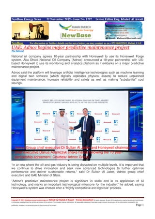 Copyright © 2015 NewBase www.hawkenergy.net Edited by Khaled Al Awadi – Energy Consultant All rights reserved. No part of this publication may be reproduced, redistributed,
or otherwise copied without the written permission of the authors. This includes internal distribution. All reasonable endeavours have been used to ensure the accuracy of the information contained in this
publication. However, no warranty is given to the accuracy of its content. Page 1
NewBase Energy News 22 November 2019 - Issue No. 1297 Senior Editor Eng. Khaled Al Awadi
NewBase For discussion or further details on the news below you may contact us on +971504822502, Dubai, UAE
UAE: Adnoc begins major predictive maintenance project
The National
National oil company agrees 10-year partnership with Honeywell to use its Honeywell Forge
system. Abu Dhabi National Oil Company (Adnoc) announced a 10-year partnership with US-
based Honeywell to use its monitoring and analytics platform as it embarks on a major predictive
maintenance project.
Adnoc said the platform will leverage artificial intelligence technologies such as machine learning
and digital twin software (which digitally replicates physical assets) to reduce unplanned
equipment maintenance, increase reliability and safety as well as making "substantial" cost
savings.
“In an era where the oil and gas industry is being disrupted on multiple levels, it is important that
we continue to drive innovation and seek new advanced technologies to further optimise
performance and deliver sustainable returns," said Dr Sultan Al Jaber, Adnoc group chief
executive and UAE Minister of State.
"Adnoc's predictive maintenance project is significant in scale and in its application of AI
technology, and marks an important technological milestone for the industry," he added, saying
Honeywell's system was chosen after a "highly competitive and rigorous" process.
Adnoc Group chief executive Dr Sultan Al Jaber and Honeywell chairman and
chief executive Darius Adamczyk shake hands following the 10 year-
partnership agreement. Courtesy Adnoc Group.
 