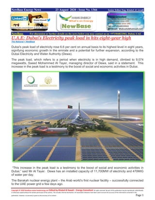 Copyright © 2020 NewBase www.hawkenergy.net Edited by Khaled Al Awadi – Energy Consultant All rights reserved. No part of this publication may be reproduced, redistributed,
or otherwise copied without the written permission of the authors. This includes internal distribution. All reasonable endeavors have been used to ensure the accuracy of the information contained in this
publication. However, no warranty is given to the accuracy of its content. Page 1
NewBase Energy News 23 August 2020 - Issue No. 1366 Senior Editor Eng. Khaled Al Awadi
61
NewBase For discussion or further details on the news below you may contact us on +971504822502, Dubai, UAE
U.A.E: Dubai’s Electricity peak load in hits eight-year high
The National + NewBase
Dubai's peak load of electricity rose 6.6 per cent on annual basis to its highest level in eight years,
signifying economic growth in the emirate and a potential for further expansion, according to the
Dubai Electricity and Water Authority (Dewa).
The peak load, which refers to a period when electricity is in high demand, climbed to 9,074
megawatts, Saeed Mohammed Al Tayer, managing director of Dewa, said in a statement. This
increase in the peak load is a testimony to the boost of social and economic activities in Dubai.
“This increase in the peak load is a testimony to the boost of social and economic activities in
Dubai,” said Mr Al Tayer. Dewa has an installed capacity of 11,700MW of electricity and 470MIG
of water per day.
The Barakah nuclear energy plant – the Arab world’s first nuclear facility – successfully connected
to the UAE power grid a few days ago.
www.linkedin.com/in/khaled-al-awadi-38b995b
 