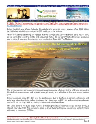 Copyright © 2018 NewBase www.hawkenergy.net Edited by Khaled Al Awadi – Energy Consultant All rights reserved. No part of this publication may be reproduced, redistributed,
or otherwise copied without the written permission of the authors. This includes internal distribution. All reasonable endeavours have been used to ensure the accuracy of the information contained in this
publication. However, no warranty is given to the accuracy of its content. Page 1
NewBase Energy News 24 April 2019 - Issue No. 1241 Senior Editor Eng. Khaled Al Awadi
NewBase For discussion or further details on the news below you may contact us on +971504822502, Dubai, UAE
UAE: Dubai Electricity to generate Dh82bn energy savings by 2030
The National + NewBase
Dubai Electricity and Water Authority (Dewa) plans to generate energy savings of up Dh82 billion
by 2030 after retrofitting more than 30,000 buildings in the emirate.
"If you look at the retrofitting, we noticed that the savings [are] valued between 25 to 40 per cent,
so we wanted to be in the middle and calculated that as 30 per cent,” Waleed Salman, executive
vice president, business development and excellent at Dewa told The National.
The announcement comes amid growing interest in energy efficiency in the UAE and across the
Middle East as economies look to lower energy intensity and add cleaner forms of energy to their
grids.
Dubai has saved about Dh1.2bn over the past decade due to its efforts to conserve electricity and
water and plans to reduce carbon emissions by 16 per cent by 2021 as well as energy and water
use by 30 per cent by 2030, according to latest estimates from Dewa.
The utility aims to roll out a large number of retrofit projects and accrue energy savings of 182.6
kilowatt hours by 2030. The cumulative costs to drive Dubai’s efficiency programme up to 2030 are
estimated to be around Dh30bn.
A rendering of the third phase of the Mohammed bin Rashid
Al Maktoum solar park in Dubai. Courtesy: Masdar
 