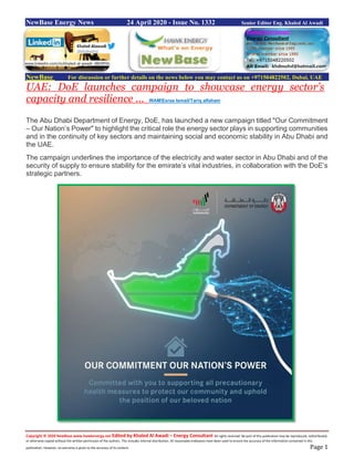 Copyright © 2020 NewBase www.hawkenergy.net Edited by Khaled Al Awadi – Energy Consultant All rights reserved. No part of this publication may be reproduced, redistributed,
or otherwise copied without the written permission of the authors. This includes internal distribution. All reasonable endeavors have been used to ensure the accuracy of the information contained in this
publication. However, no warranty is given to the accuracy of its content. Page 1
NewBase Energy News 24 April 2020 - Issue No. 1332 Senior Editor Eng. Khaled Al Awadi
NewBase For discussion or further details on the news below you may contact us on +971504822502, Dubai, UAE
UAE: DoE launches campaign to showcase energy sector’s
capacity and resilience … WAM/Esraa Ismail/Tariq alfaham
The Abu Dhabi Department of Energy, DoE, has launched a new campaign titled "Our Commitment
– Our Nation’s Power" to highlight the critical role the energy sector plays in supporting communities
and in the continuity of key sectors and maintaining social and economic stability in Abu Dhabi and
the UAE.
The campaign underlines the importance of the electricity and water sector in Abu Dhabi and of the
security of supply to ensure stability for the emirate’s vital industries, in collaboration with the DoE’s
strategic partners.
www.linkedin.com/in/khaled-al-awadi-38b995b
 