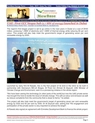 Copyright © 2018 NewBase www.hawkenergy.net Edited by Khaled Al Awadi – Energy Consultant All rights reserved. No part of this publication may be reproduced, redistributed,
or otherwise copied without the written permission of the authors. This includes internal distribution. All reasonable endeavours have been used to ensure the accuracy of the information contained in this
publication. However, no warranty is given to the accuracy of its content. Page 1
NewBase Energy News June 2019 - Issue No. 1254 Senior Editor Eng. Khaled Al Awadi
NewBase For discussion or further details on the news below you may contact us on +971504822502, Dubai, UAE
UAE: First GCC biogas hub (2.7 MW of energy) launched in Dubai
By Waheed Abbas, Khaleej Times - Copyright by SyndiGate Media Inc. (Syndigate.info).
The region's first biogas project is set to go online in the next years in Dubai at a cost of Dh50
million, producing 1.3MW of electricity and 1.4MW of thermal energy while reducing 80 per cent
odour. This project will also help meet the government's target of generating seven per cent
renewable energy by 2020.
Launched by dairy firm Al Rawabi, this is the first project of its kind in the GCC to be built in
partnership with Germany's ME-LE Biogas. Dr Thani bin Ahmed Al Zeyoudi, UAE Minister of
Climate Change and Environment, said it is a pioneering initiative in the whole region.
"We have been seeing this technology [in other parts of the world] but now the UAE private sector
has brought this here to tackle the issue of climate change. This will cut odour and emission as well
as reduce complaints from the community that is closer to farms," he added.
This project will also help meet the government's target of generating seven per cent renewable
energy by 2020 and 50 per cent by 2050, Dr Al Zeyoudi said, adding that "the engagement and
participation of the private sector is very important to achieve the target".
Al Rawabi also signed an agreement with Emirates Development Bank to finance the whole project.
 