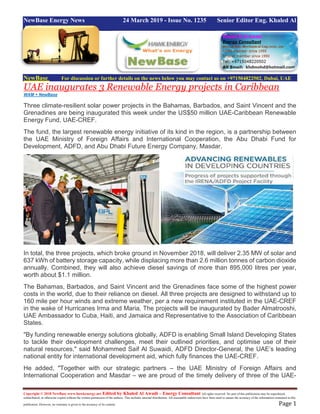 Copyright © 2018 NewBase www.hawkenergy.net Edited by Khaled Al Awadi – Energy Consultant All rights reserved. No part of this publication may be reproduced,
redistributed, or otherwise copied without the written permission of the authors. This includes internal distribution. All reasonable endeavours have been used to ensure the accuracy of the information contained in this
publication. However, no warranty is given to the accuracy of its content. Page 1
NewBase Energy News 24 March 2019 - Issue No. 1235 Senior Editor Eng. Khaled Al
Awadi
NewBase For discussion or further details on the news below you may contact us on +971504822502, Dubai, UAE
UAE inaugurates 3 Renewable Energy projects in Caribbean
WAM + NewBase
Three climate-resilient solar power projects in the Bahamas, Barbados, and Saint Vincent and the
Grenadines are being inaugurated this week under the US$50 million UAE-Caribbean Renewable
Energy Fund, UAE-CREF.
The fund, the largest renewable energy initiative of its kind in the region, is a partnership between
the UAE Ministry of Foreign Affairs and International Cooperation, the Abu Dhabi Fund for
Development, ADFD, and Abu Dhabi Future Energy Company, Masdar.
In total, the three projects, which broke ground in November 2018, will deliver 2.35 MW of solar and
637 kWh of battery storage capacity, while displacing more than 2.6 million tonnes of carbon dioxide
annually. Combined, they will also achieve diesel savings of more than 895,000 litres per year,
worth about $1.1 million.
The Bahamas, Barbados, and Saint Vincent and the Grenadines face some of the highest power
costs in the world, due to their reliance on diesel. All three projects are designed to withstand up to
160 mile per hour winds and extreme weather, per a new requirement instituted in the UAE-CREF
in the wake of Hurricanes Irma and Maria. The projects will be inaugurated by Bader Almatrooshi,
UAE Ambassador to Cuba, Haiti, and Jamaica and Representative to the Association of Caribbean
States.
"By funding renewable energy solutions globally, ADFD is enabling Small Island Developing States
to tackle their development challenges, meet their outlined priorities, and optimise use of their
natural resources," said Mohammed Saif Al Suwaidi, ADFD Director-General, the UAE’s leading
national entity for international development aid, which fully finances the UAE-CREF.
He added, "Together with our strategic partners – the UAE Ministry of Foreign Affairs and
International Cooperation and Masdar – we are proud of the timely delivery of three of the UAE-
 