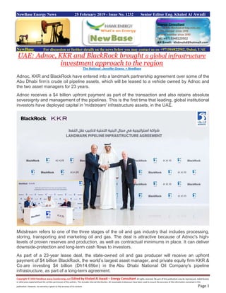 Copyright © 2018 NewBase www.hawkenergy.net Edited by Khaled Al Awadi – Energy Consultant All rights reserved. No part of this publication may be reproduced, redistributed,
or otherwise copied without the written permission of the authors. This includes internal distribution. All reasonable endeavours have been used to ensure the accuracy of the information contained in this
publication. However, no warranty is given to the accuracy of its content. Page 1
NewBase Energy News 25 February 2019 - Issue No. 1232 Senior Editor Eng. Khaled Al Awadi
NewBase For discussion or further details on the news below you may contact us on +971504822502, Dubai, UAE
UAE: Adnoc, KKR and BlackRock brought a global infrastructure
investment approach to the region
The National -Jennifer Gnana + NewBase
Adnoc, KKR and BlackRock have entered into a landmark partnership agreement over some of the
Abu Dhabi firm’s crude oil pipeline assets, which will be leased to a vehicle owned by Adnoc and
the two asset managers for 23 years.
Adnoc receives a $4 billion upfront payment as part of the transaction and also retains absolute
sovereignty and management of the pipelines. This is the first time that leading, global institutional
investors have deployed capital in 'midstream' infrastructure assets, in the UAE.
Midstream refers to one of the three stages of the oil and gas industry that includes processing,
storing, transporting and marketing oil and gas. The deal is attractive because of Adnoc's high-
levels of proven reserves and production, as well as contractual minimums in place. It can deliver
downside-protection and long-term cash flows to investors.
As part of a 23-year lease deal, the state-owned oil and gas producer will receive an upfront
payment of $4 billion BlackRock, the world’s largest asset manager, and private equity firm KKR &
Co are investing $4 billion (Dh14.69bn) in the Abu Dhabi National Oil Company's pipeline
infrastructure, as part of a long-term agreement.
 
