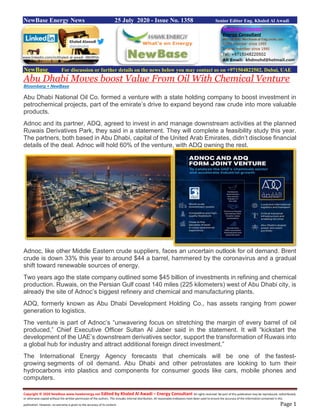 Copyright © 2020 NewBase www.hawkenergy.net Edited by Khaled Al Awadi – Energy Consultant All rights reserved. No part of this publication may be reproduced, redistributed,
or otherwise copied without the written permission of the authors. This includes internal distribution. All reasonable endeavors have been used to ensure the accuracy of the information contained in this
publication. However, no warranty is given to the accuracy of its content. Page 1
NewBase Energy News 25 July 2020 - Issue No. 1358 Senior Editor Eng. Khaled Al Awadi
NewBase For discussion or further details on the news below you may contact us on +971504822502, Dubai, UAE
Abu Dhabi Moves boost Value From Oil With Chemical Venture
Bloomberg + NewBase
Abu Dhabi National Oil Co. formed a venture with a state holding company to boost investment in
petrochemical projects, part of the emirate’s drive to expand beyond raw crude into more valuable
products.
Adnoc and its partner, ADQ, agreed to invest in and manage downstream activities at the planned
Ruwais Derivatives Park, they said in a statement. They will complete a feasibility study this year.
The partners, both based in Abu Dhabi, capital of the United Arab Emirates, didn’t disclose financial
details of the deal. Adnoc will hold 60% of the venture, with ADQ owning the rest.
Adnoc, like other Middle Eastern crude suppliers, faces an uncertain outlook for oil demand. Brent
crude is down 33% this year to around $44 a barrel, hammered by the coronavirus and a gradual
shift toward renewable sources of energy.
Two years ago the state company outlined some $45 billion of investments in refining and chemical
production. Ruwais, on the Persian Gulf coast 140 miles (225 kilometers) west of Abu Dhabi city, is
already the site of Adnoc’s biggest refinery and chemical and manufacturing plants.
ADQ, formerly known as Abu Dhabi Development Holding Co., has assets ranging from power
generation to logistics.
The venture is part of Adnoc’s “unwavering focus on stretching the margin of every barrel of oil
produced,” Chief Executive Officer Sultan Al Jaber said in the statement. It will “kickstart the
development of the UAE’s downstream derivatives sector, support the transformation of Ruwais into
a global hub for industry and attract additional foreign direct investment.”
The International Energy Agency forecasts that chemicals will be one of the fastest-
growing segments of oil demand. Abu Dhabi and other petrostates are looking to turn their
hydrocarbons into plastics and components for consumer goods like cars, mobile phones and
computers.
www.linkedin.com/in/khaled-al-awadi-38b995b
 