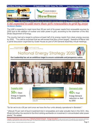 Copyright © 2020 NewBase www.hawkenergy.net Edited by Khaled Al Awadi – Energy Consultant All rights reserved. No part of this publication may be reproduced, redistributed,
or otherwise copied without the written permission of the authors. This includes internal distribution. All reasonable endeavors have been used to ensure the accuracy of the information contained in this
publication. However, no warranty is given to the accuracy of its content. Page 1
NewBase Energy News 25 September 20020 - Issue No. 1376 Senior Editor Eng. Khaled Al Awadi
NewBase for discussion or further details on the news below you may contact us on +971504822502, Dubai, UAE
UAE expected to add more than 50% renewables to grid by 2050
The National + NewBase
The UAE is expected to meet more than 50 per cent of its power needs from renewable sources by
2050 due to the addition of nuclear and solar power to grid, according to the chairman of the Abu
Dhabi Department of Energy.
The country had set a target to achieve at least half of its energy needs from clean energy sources
by 2050. "You will be surprised that we will exceed that [the current target],” Awaidha Al Marar told
a panel discussion organised by Goals House as part of UN General Assembly virtual meetings.
"So far we’re at a 38 per cent once we have the four units already operational in Barakah."
" [About] 70 per cent of [our] investment [is] in renewables and solar actually here in the GCC. Abu
Dhabi [is] either the second or the third ranking worldwide on investment in concentrated solar power
plants,” he added.
www.linkedin.com/in/khaled-al-awadi-38b995b
 