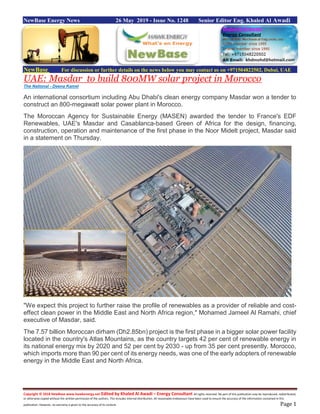Copyright © 2018 NewBase www.hawkenergy.net Edited by Khaled Al Awadi – Energy Consultant All rights reserved. No part of this publication may be reproduced, redistributed,
or otherwise copied without the written permission of the authors. This includes internal distribution. All reasonable endeavours have been used to ensure the accuracy of the information contained in this
publication. However, no warranty is given to the accuracy of its content. Page 1
NewBase Energy News 26 May 2019 - Issue No. 1248 Senior Editor Eng. Khaled Al Awadi
NewBase For discussion or further details on the news below you may contact us on +971504822502, Dubai, UAE
UAE: Masdar to build 800MW solar project in Morocco
The National - Deena Kamel
An international consortium including Abu Dhabi's clean energy company Masdar won a tender to
construct an 800-megawatt solar power plant in Morocco.
The Moroccan Agency for Sustainable Energy (MASEN) awarded the tender to France's EDF
Renewables, UAE's Masdar and Casablanca-based Green of Africa for the design, financing,
construction, operation and maintenance of the first phase in the Noor Midelt project, Masdar said
in a statement on Thursday.
"We expect this project to further raise the profile of renewables as a provider of reliable and cost-
effect clean power in the Middle East and North Africa region," Mohamed Jameel Al Ramahi, chief
executive of Masdar, said.
The 7.57 billion Moroccan dirham (Dh2.85bn) project is the first phase in a bigger solar power facility
located in the country's Atlas Mountains, as the country targets 42 per cent of renewable energy in
its national energy mix by 2020 and 52 per cent by 2030 - up from 35 per cent presently. Morocco,
which imports more than 90 per cent of its energy needs, was one of the early adopters of renewable
energy in the Middle East and North Africa.
 
