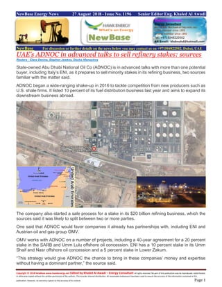 Copyright © 2018 NewBase www.hawkenergy.net Edited by Khaled Al Awadi – Energy Consultant All rights reserved. No part of this publication may be reproduced, redistributed,
or otherwise copied without the written permission of the authors. This includes internal distribution. All reasonable endeavours have been used to ensure the accuracy of the information contained in this
publication. However, no warranty is given to the accuracy of its content. Page 1
NewBase Energy News 27 August 2018 - Issue No. 1196 Senior Editor Eng. Khaled Al Awadi
NewBase For discussion or further details on the news below you may contact us on +971504822502, Dubai, UAE
UAE's ADNOC in advanced talks to sell refinery stakes: sources
Reuters - Clara Denina, Stephen Jewkes, Dasha Afanasieva
State-owned Abu Dhabi National Oil Co (ADNOC) is in advanced talks with more than one potential
buyer, including Italy’s ENI, as it prepares to sell minority stakes in its refining business, two sources
familiar with the matter said.
ADNOC began a wide-ranging shake-up in 2016 to tackle competition from new producers such as
U.S. shale firms. It listed 10 percent of its fuel distribution business last year and aims to expand its
downstream business abroad.
The company also started a sale process for a stake in its $20 billion refining business, which the
sources said it was likely to split between two or more parties.
One said that ADNOC would favor companies it already has partnerships with, including ENI and
Austrian oil and gas group OMV.
OMV works with ADNOC on a number of projects, including a 40-year agreement for a 20 percent
stake in the SARB and Umm Lulu offshore oil concession. ENI has a 10 percent stake in its Umm
Shaif and Nasr offshore oil concession and a 5 percent stake in Lower Zakum.
“This strategy would give ADNOC the chance to bring in these companies’ money and expertise
without having a dominant partner,” the source said.
 