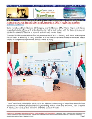 Copyright © 2018 NewBase www.hawkenergy.net Edited by Khaled Al Awadi – Energy Consultant All rights reserved. No part of this publication may be reproduced, redistributed,
or otherwise copied without the written permission of the authors. This includes internal distribution. All reasonable endeavours have been used to ensure the accuracy of the information contained in this
publication. However, no warranty is given to the accuracy of its content. Page 1
NewBase Energy News 28 January 2019 - Issue No. 1227 Senior Editor Eng. Khaled Al Awadi
NewBase For discussion or further details on the news below you may contact us on +971504822502, Dubai, UAE
Adnoc awards Italy's Eni and Austria's OMV refining stakes
The National - Jennifer Gnana
State-owned Abu Dhabi National Oil Company awarded Eni and OMV 20 and 15 per cent stakes,
respectively, in its refining unit, and established a trading joint venture with the Italian and Austrian
companies as part of its drive to become an integrated energy player.
The Abu Dhabi company will retain a 65 per cent stake in Adnoc Refining, which has an enterprise
valuation of $19.3 billion (Dh71bn). Proceeds from the sale of the stakes are estimated to be $5.8bn
subject to completion adjustments, Adnoc said on Sunday.
“These innovative partnerships will support our ambition of becoming an international downstream
leader with the flexibility to respond quickly to shifting market needs and dynamics,” said Dr Sultan
Al Jaber, Adnoc Group chief executive and UAE Minister of State.
 