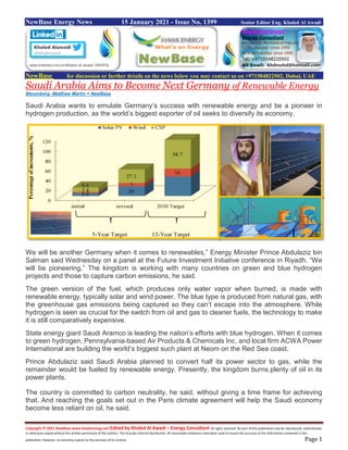 Copyright © 2021 NewBase www.hawkenergy.net Edited by Khaled Al Awadi – Energy Consultant All rights reserved. No part of this publication may be reproduced, redistributed,
or otherwise copied without the written permission of the authors. This includes internal distribution. All reasonable endeavors have been used to ensure the accuracy of the information contained in this
publication. However, no warranty is given to the accuracy of its content. Page 1
NewBase Energy News 15 January 2021 - Issue No. 1399 Senior Editor Eng. Khaled Al Awadi
NewBase for discussion or further details on the news below you may contact us on +971504822502, Dubai, UAE
Saudi Arabia Aims to Become Next Germany of Renewable Energy
Bloomberg -Matthew Martin + NewBase
Saudi Arabia wants to emulate Germany’s success with renewable energy and be a pioneer in
hydrogen production, as the world’s biggest exporter of oil seeks to diversify its economy.
We will be another Germany when it comes to renewables,” Energy Minister Prince Abdulaziz bin
Salman said Wednesday on a panel at the Future Investment Initiative conference in Riyadh. “We
will be pioneering.” The kingdom is working with many countries on green and blue hydrogen
projects and those to capture carbon emissions, he said.
The green version of the fuel, which produces only water vapor when burned, is made with
renewable energy, typically solar and wind power. The blue type is produced from natural gas, with
the greenhouse gas emissions being captured so they can’t escape into the atmosphere. While
hydrogen is seen as crucial for the switch from oil and gas to cleaner fuels, the technology to make
it is still comparatively expensive.
State energy giant Saudi Aramco is leading the nation’s efforts with blue hydrogen. When it comes
to green hydrogen, Pennsylvania-based Air Products & Chemicals Inc. and local firm ACWA Power
International are building the world’s biggest such plant at Neom on the Red Sea coast.
Prince Abdulaziz said Saudi Arabia planned to convert half its power sector to gas, while the
remainder would be fueled by renewable energy. Presently, the kingdom burns plenty of oil in its
power plants.
The country is committed to carbon neutrality, he said, without giving a time frame for achieving
that. And reaching the goals set out in the Paris climate agreement will help the Saudi economy
become less reliant on oil, he said.
 